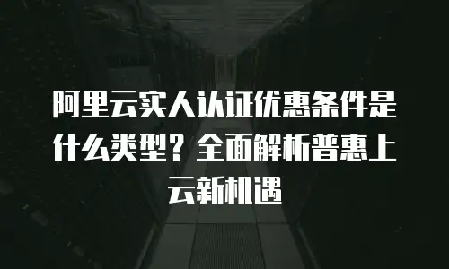 阿里云实人认证优惠条件是什么类型？全面解析普惠上云新机遇