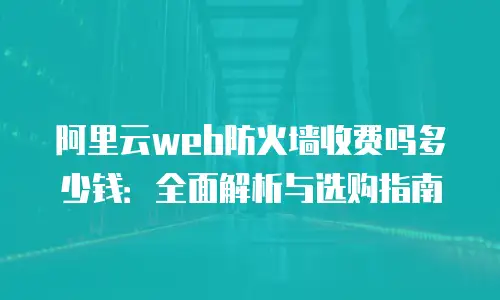 阿里云Web防火墙收费吗多少钱：全面解析与选购指南