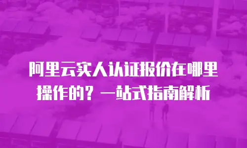 阿里云实人认证报价在哪里操作的？一站式指南解析
