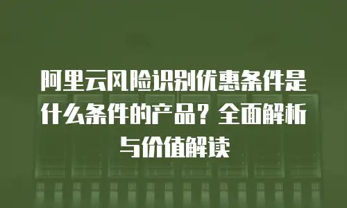 阿里云风险识别优惠条件是什么条件的产品？全面解析与价值解读