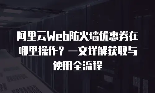 阿里云Web防火墙优惠券在哪里操作？一文详解获取与使用全流程