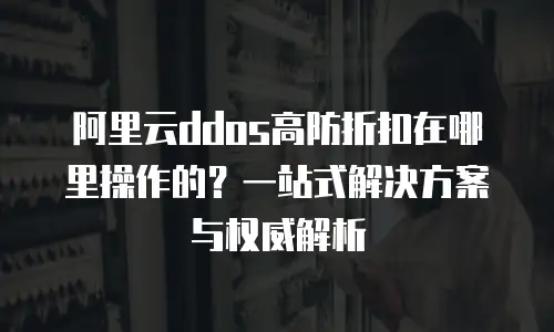阿里云ddos高防折扣在哪里操作的？一站式解决方案与权威解析