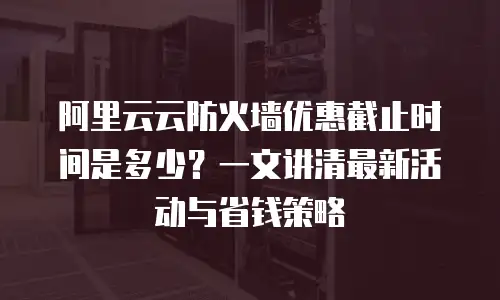 阿里云云防火墙优惠截止时间是多少？一文讲清最新活动与省钱策略
