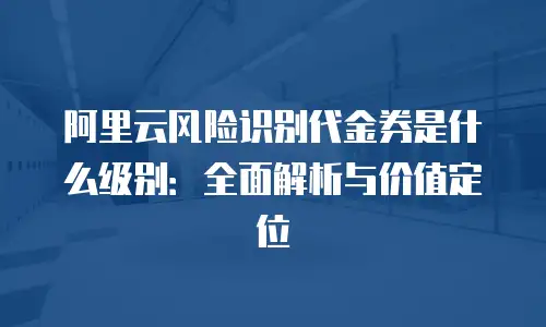 阿里云风险识别代金券是什么级别：全面解析与价值定位