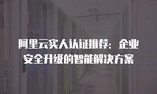 阿里云实人认证推荐：企业安全升级的智能解决方案