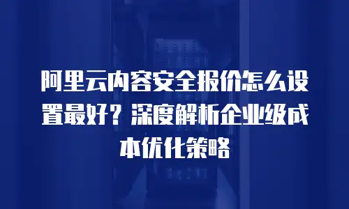 阿里云内容安全报价怎么设置最好？深度解析企业级成本优化策略