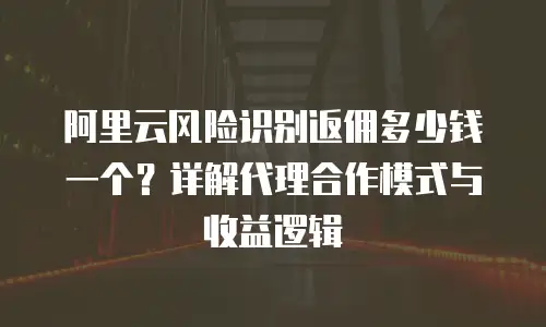 阿里云风险识别返佣多少钱一个？详解代理合作模式与收益逻辑