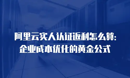 阿里云实人认证返利怎么算：企业成本优化的黄金公式