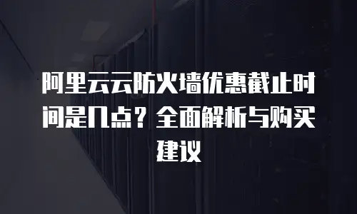 阿里云云防火墙优惠截止时间是几点？全面解析与购买建议