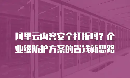 阿里云内容安全打折吗？企业级防护方案的省钱新思路