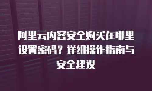 阿里云内容安全购买在哪里设置密码？详细操作指南与安全建议