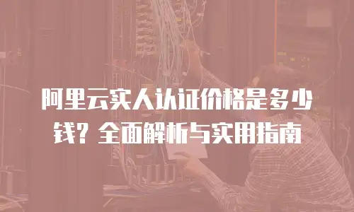 阿里云实人认证价格是多少钱？全面解析与实用指南