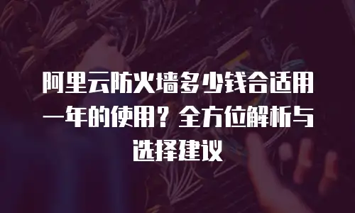 阿里云防火墙多少钱合适用一年的使用？全方位解析与选择建议