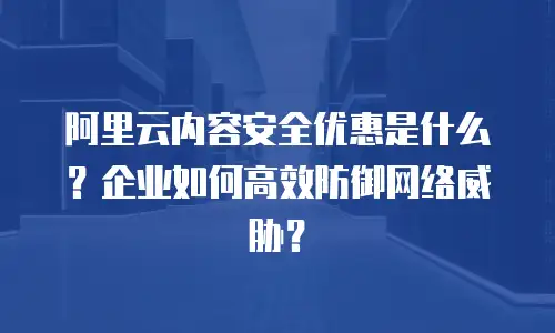 阿里云内容安全优惠是什么？企业如何高效防御网络威胁？