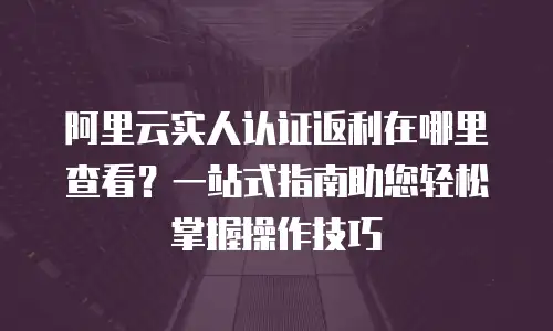 阿里云实人认证返利在哪里查看？一站式指南助您轻松掌握操作技巧