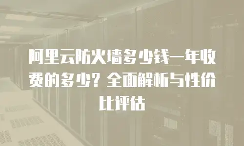 阿里云防火墙多少钱一年收费的多少？全面解析与性价比评估