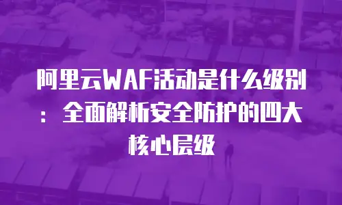 阿里云WAF活动是什么级别：全面解析安全防护的四大核心层级