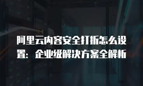 阿里云内容安全打折怎么设置：企业级解决方案全解析