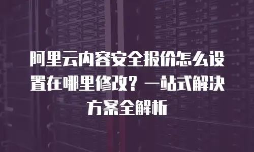 阿里云内容安全报价怎么设置在哪里修改？一站式解决方案全解析