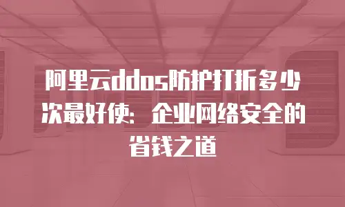 阿里云ddos防护打折多少次最好使：企业网络安全的省钱之道