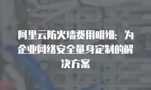 阿里云防火墙费用明细：为企业网络安全量身定制的解决方案