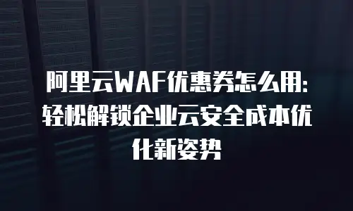 阿里云WAF优惠券怎么用：轻松解锁企业云安全成本优化新姿势