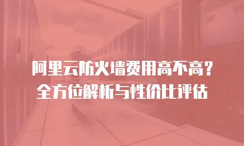 阿里云防火墙费用高不高？全方位解析与性价比评估