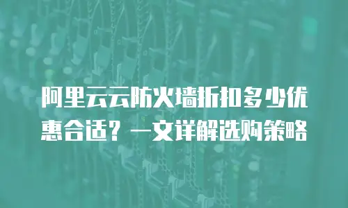 阿里云云防火墙折扣多少优惠合适？一文详解选购策略