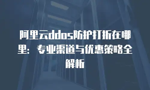 阿里云ddos防护打折在哪里：专业渠道与优惠策略全解析