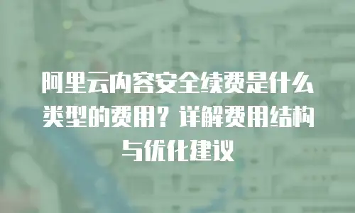 阿里云内容安全续费是什么类型的费用？详解费用结构与优化建议