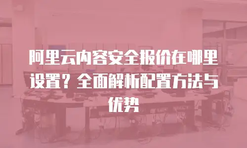 阿里云内容安全报价在哪里设置？全面解析配置方法与优势