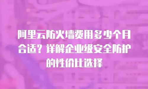 阿里云防火墙费用多少个月合适？详解企业级安全防护的性价比选择
