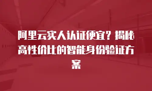 阿里云实人认证便宜？揭秘高性价比的智能身份验证方案