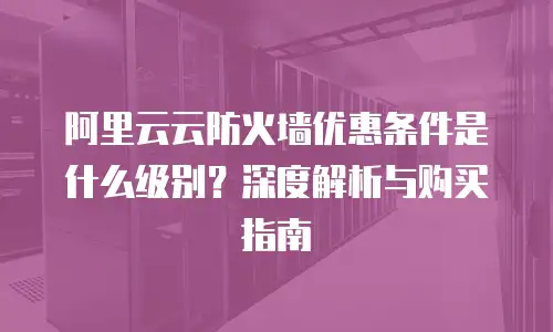 阿里云云防火墙优惠条件是什么级别？深度解析与购买指南
