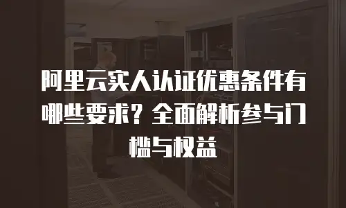阿里云实人认证优惠条件有哪些要求？全面解析参与门槛与权益