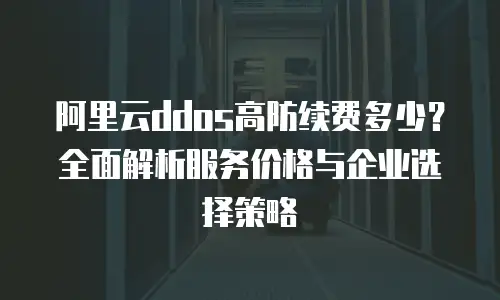 阿里云ddos高防续费多少？全面解析服务价格与企业选择策略