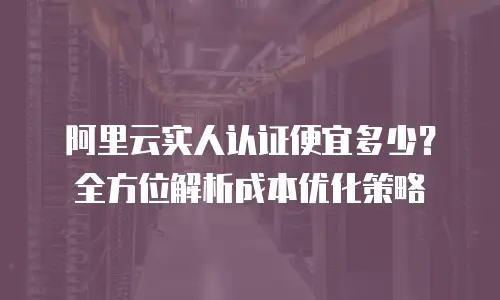 阿里云实人认证便宜多少？全方位解析成本优化策略