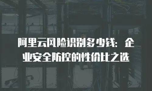 阿里云风险识别多少钱：企业安全防控的性价比之选