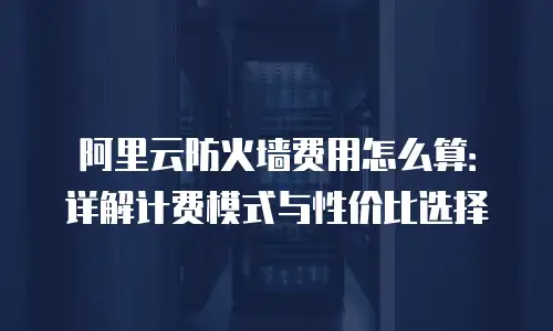 阿里云防火墙费用怎么算：详解计费模式与性价比选择