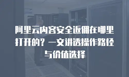阿里云内容安全返佣在哪里打开的？一文讲透操作路径与价值选择