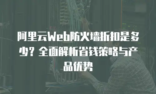 阿里云Web防火墙折扣是多少？全面解析省钱策略与产品优势