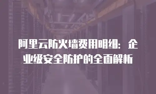 阿里云防火墙费用明细：企业级安全防护的全面解析