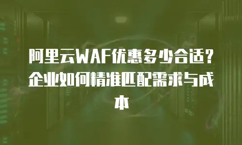 阿里云WAF优惠多少合适？企业如何精准匹配需求与成本