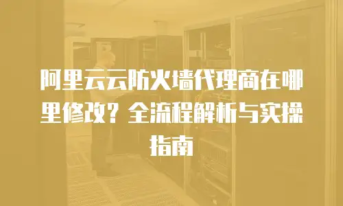 阿里云云防火墙代理商在哪里修改？全流程解析与实操指南