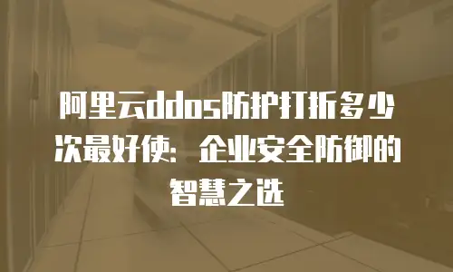 阿里云ddos防护打折多少次最好使：企业安全防御的智慧之选