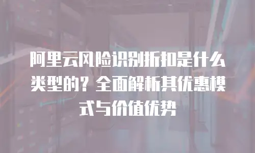 阿里云风险识别折扣是什么类型的？全面解析其优惠模式与价值优势