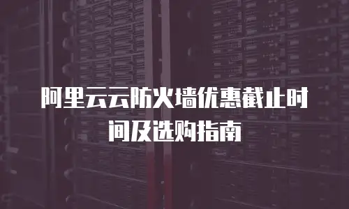 阿里云云防火墙优惠截止时间及选购指南