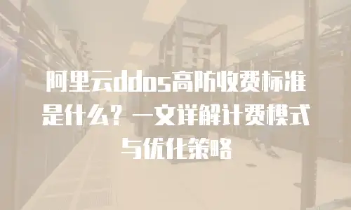 阿里云ddos高防收费标准是什么？一文详解计费模式与优化策略