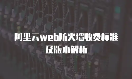 阿里云web防火墙收费标准及版本解析