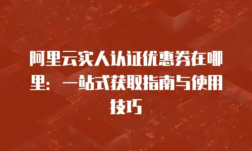 阿里云实人认证优惠券在哪里：一站式获取指南与使用技巧